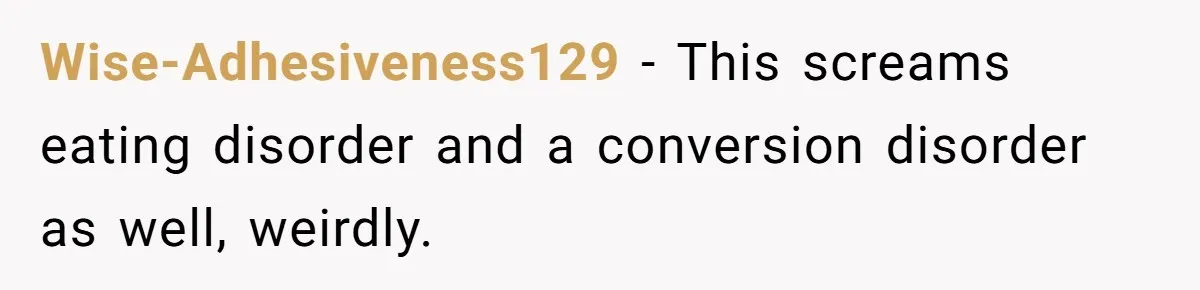Wise-Adhesiveness129 − This screams eating disorder and a conversion disorder as well, weirdly.