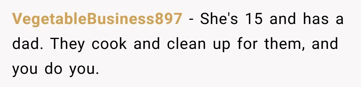 VegetableBusiness897 − She's 15 and has a dad. They cook and clean up for them, and you do you.