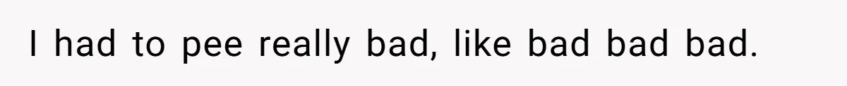 I had to pee really bad, like bad bad bad.