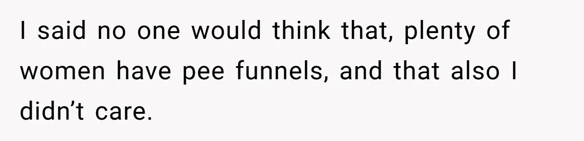 I said no one would think that, plenty of women have pee funnels, and that also I didn’t care.
