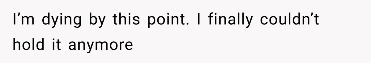 I’m dying by this point. I finally couldn’t hold it anymore