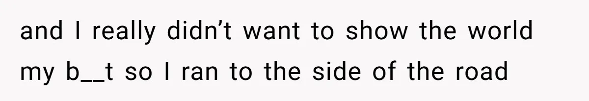 and I really didn’t want to show the world my b__t so I ran to the side of the road