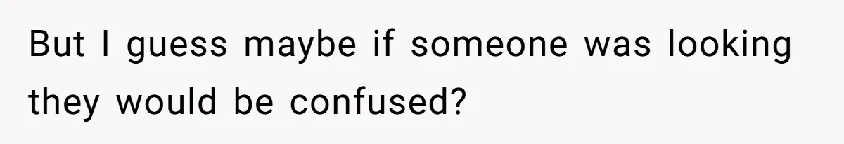 But I guess maybe if someone was looking they would be confused?