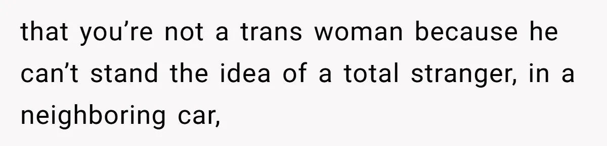 that you’re not a trans woman because he can’t stand the idea of a total stranger, in a neighboring car,
