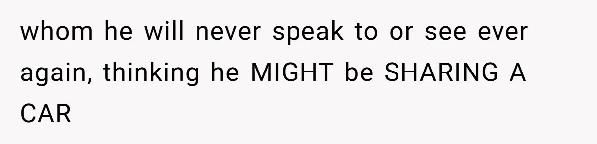 whom he will never speak to or see ever again, thinking he MIGHT be SHARING A CAR