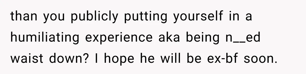 than you publicly putting yourself in a humiliating experience aka being n__ed waist down? I hope he will be ex-bf soon.
