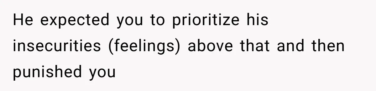 He expected you to prioritize his insecurities (feelings) above that and then punished you