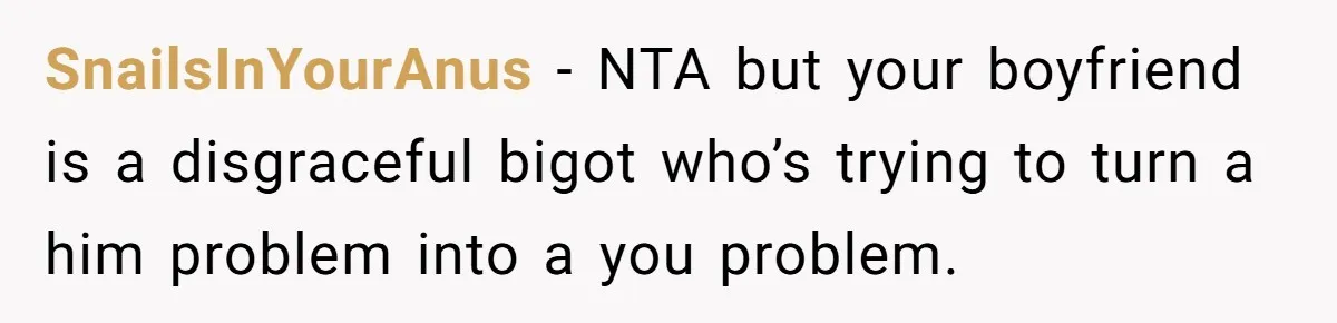SnailsInYourAnus − NTA but your boyfriend is a disgraceful bigot who’s trying to turn a him problem into a you problem.