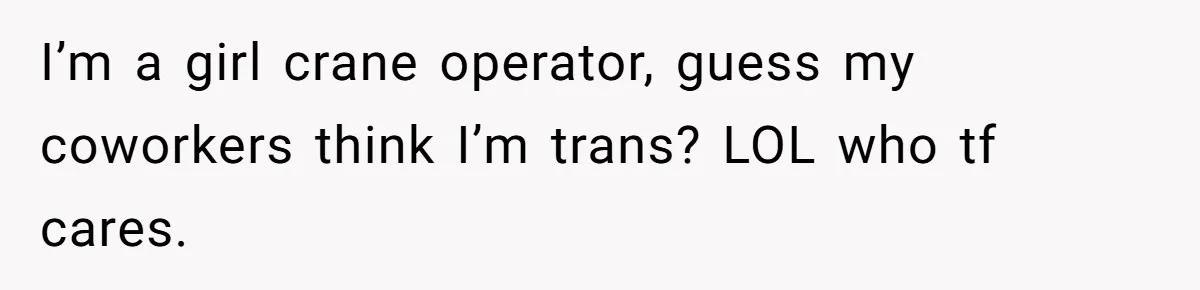 I’m a girl crane operator, guess my coworkers think I’m trans? LOL who tf cares.