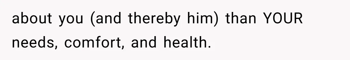 about you (and thereby him) than YOUR needs, comfort, and health.