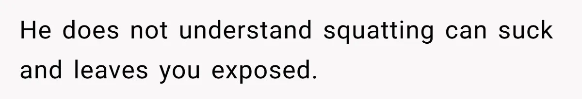 He does not understand squatting can suck and leaves you exposed.