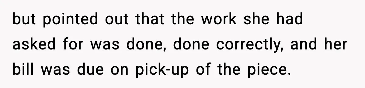 but pointed out that the work she had asked for was done, done correctly, and her bill was due on pick-up of the piece.
