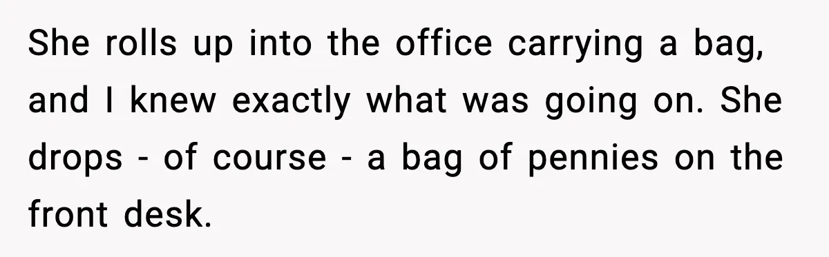She rolls up into the office carrying a bag, and I knew exactly what was going on. She drops - of course - a bag of pennies on the front...