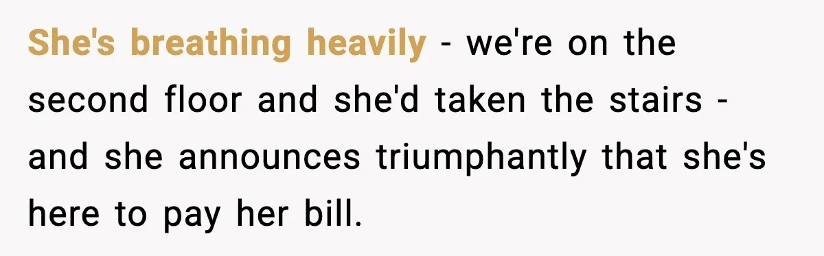 She's breathing heavily - we're on the second floor and she'd taken the stairs - and she announces triumphantly that she's here to pay her bill.