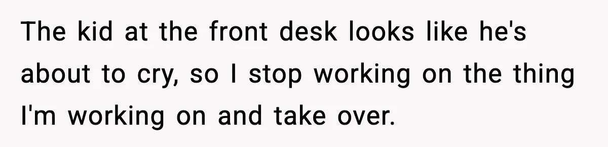 The kid at the front desk looks like he's about to cry, so I stop working on the thing I'm working on and take over.
