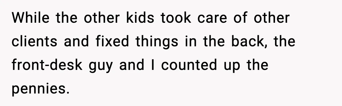 While the other kids took care of other clients and fixed things in the back, the front-desk guy and I counted up the pennies.