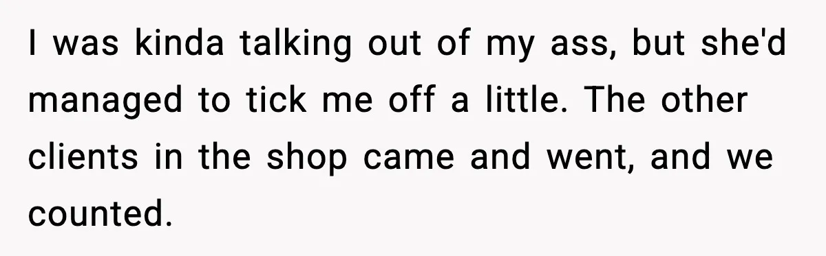 I was kinda talking out of my ass, but she'd managed to tick me off a little. The other clients in the shop came and went, and we counted.