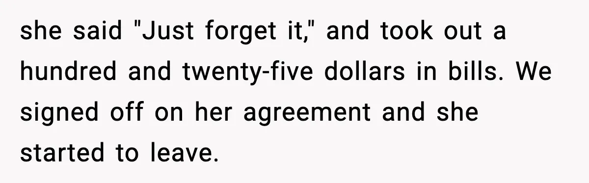 she said "Just forget it," and took out a hundred and twenty-five dollars in bills. We signed off on her agreement and she started to leave.