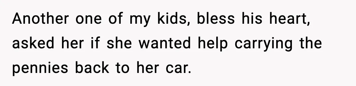 Another one of my kids, bless his heart, asked her if she wanted help carrying the pennies back to her car.