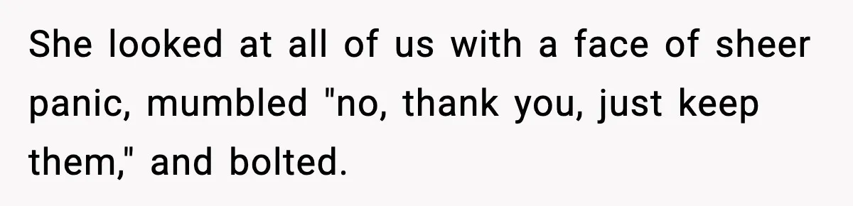 She looked at all of us with a face of sheer panic, mumbled "no, thank you, just keep them," and bolted.
