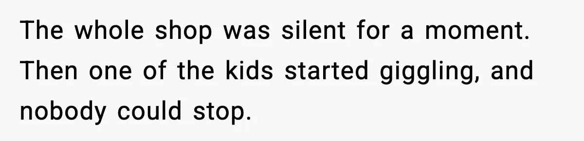 The whole shop was silent for a moment. Then one of the kids started giggling, and nobody could stop.