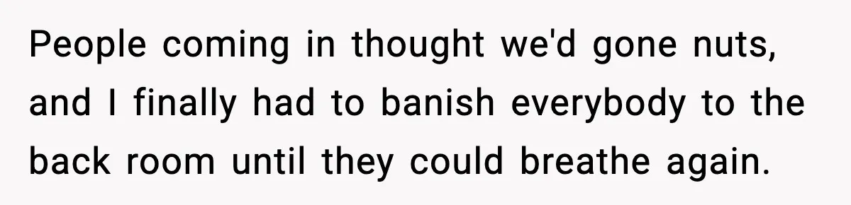 People coming in thought we'd gone nuts, and I finally had to banish everybody to the back room until they could breathe again.