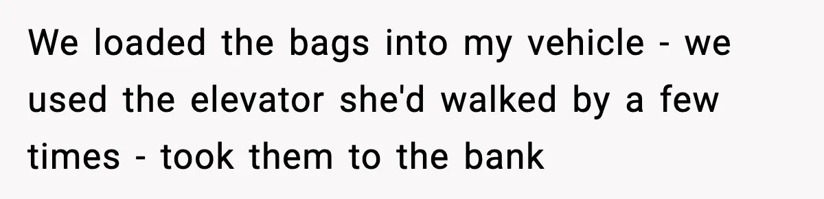 We loaded the bags into my vehicle - we used the elevator she'd walked by a few times - took them to the bank