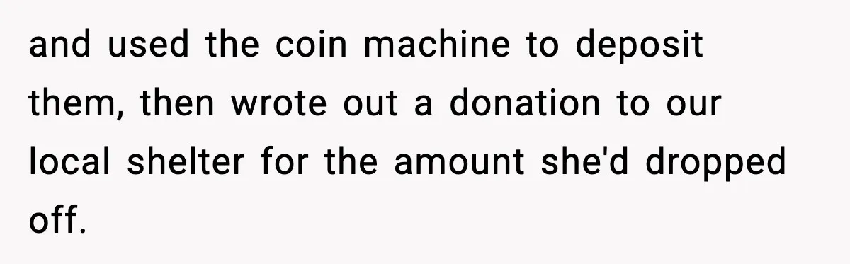 and used the coin machine to deposit them, then wrote out a donation to our local shelter for the amount she'd dropped off.