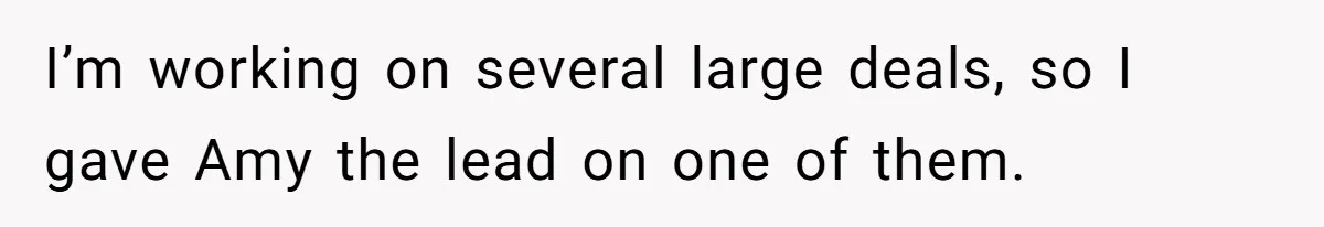 I’m working on several large deals, so I gave Amy the lead on one of them.