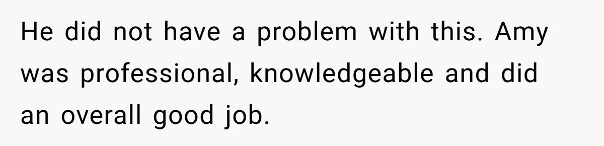 He did not have a problem with this. Amy was professional, knowledgeable and did an overall good job.