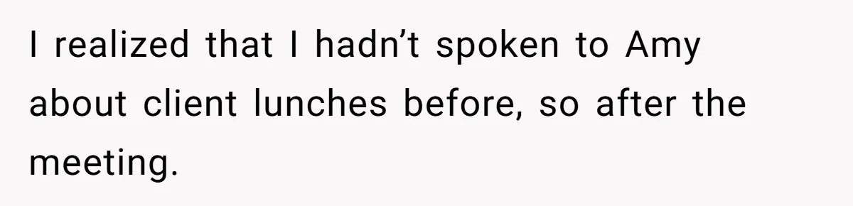 I realized that I hadn’t spoken to Amy about client lunches before, so after the meeting.