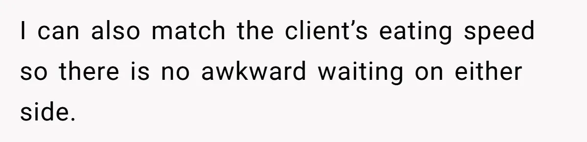 I can also match the client’s eating speed so there is no awkward waiting on either side.