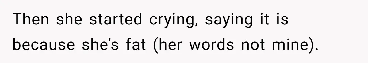 Then she started crying, saying it is because she’s fat (her words not mine).