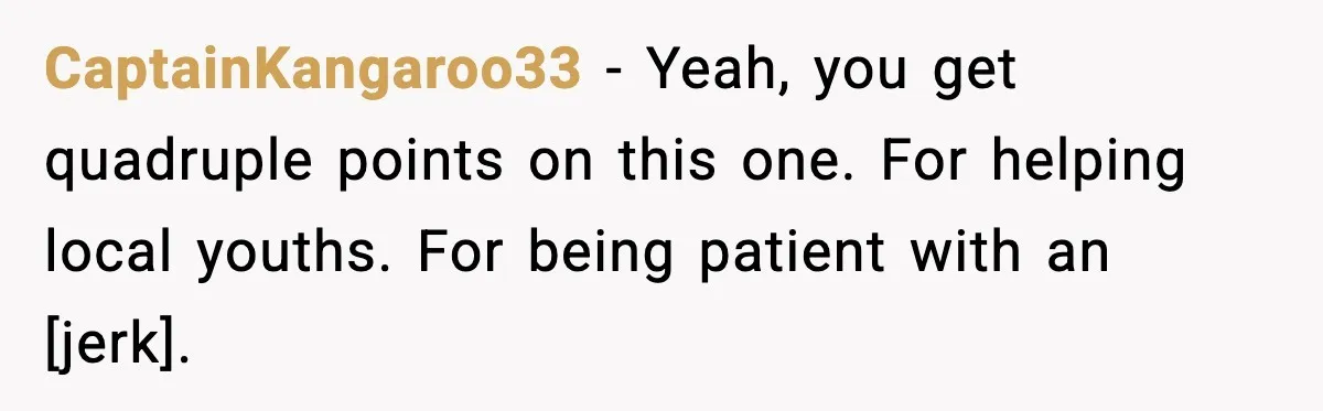 CaptainKangaroo33 - Yeah, you get quadruple points on this one. For helping local youths. For being patient with an [jerk].
