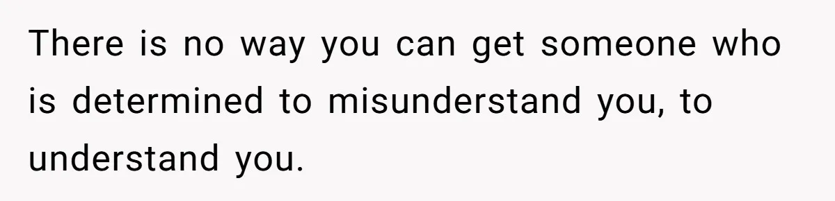 There is no way you can get someone who is determined to misunderstand you, to understand you.