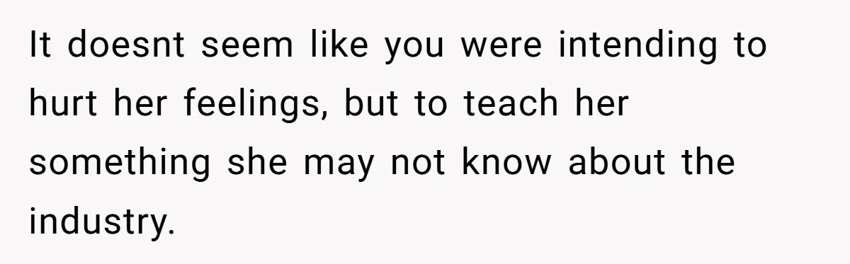 It doesnt seem like you were intending to hurt her feelings, but to teach her something she may not know about the industry.