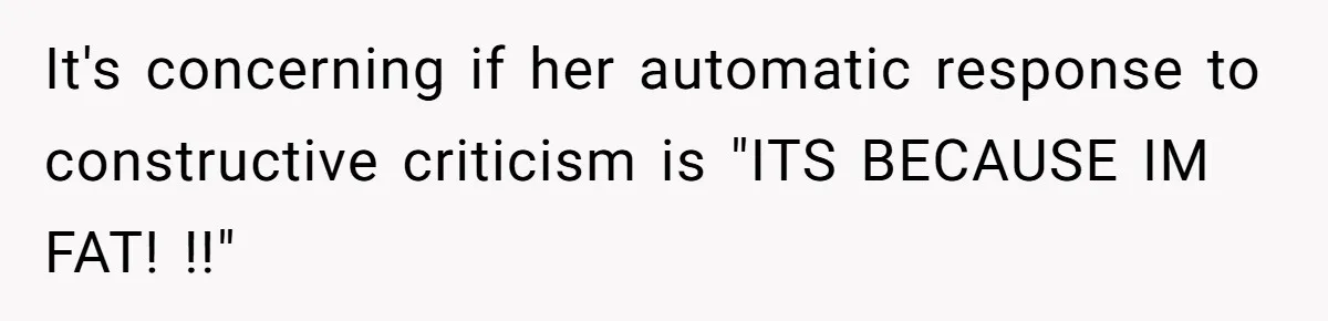 It's concerning if her automatic response to constructive criticism is "ITS BECAUSE IM FAT! !!"