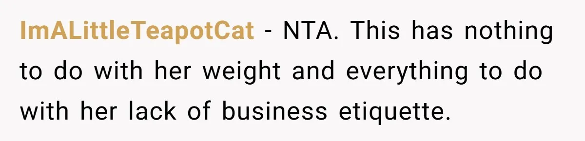 ImALittleTeapotCat − NTA. This has nothing to do with her weight and everything to do with her lack of business etiquette.