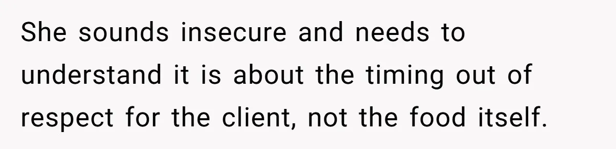 She sounds insecure and needs to understand it is about the timing out of respect for the client, not the food itself.