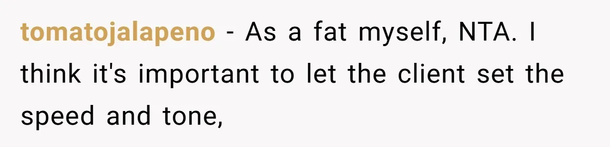 tomatojalapeno − As a fat myself, NTA. I think it's important to let the client set the speed and tone,