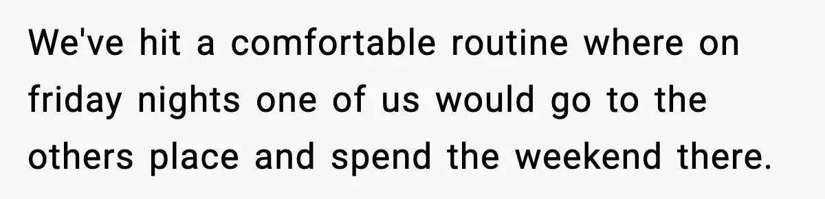 We've hit a comfortable routine where on friday nights one of us would go to the others place and spend the weekend there.