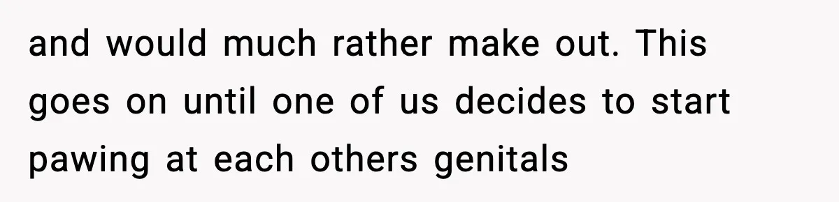and would much rather make out. This goes on until one of us decides to start pawing at each others genitals