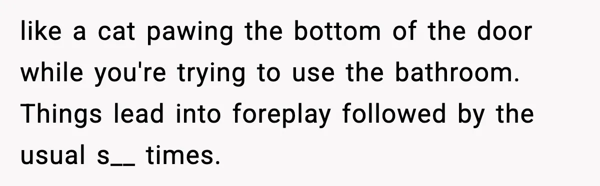 like a cat pawing the bottom of the door while you're trying to use the bathroom. Things lead into foreplay followed by the usual s__ times.