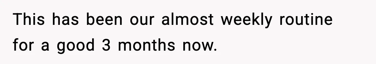 This has been our almost weekly routine for a good 3 months now.