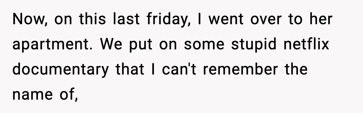 Now, on this last friday, I went over to her apartment. We put on some stupid netflix documentary that I can't remember the name of,