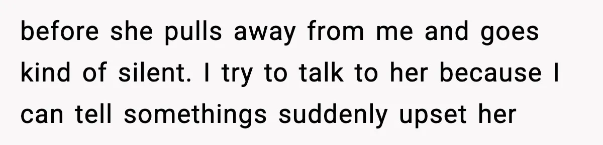 before she pulls away from me and goes kind of silent. I try to talk to her because I can tell somethings suddenly upset her