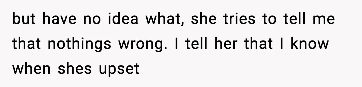 but have no idea what, she tries to tell me that nothings wrong. I tell her that I know when shes upset