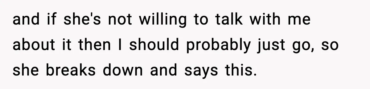 and if she's not willing to talk with me about it then I should probably just go, so she breaks down and says this.
