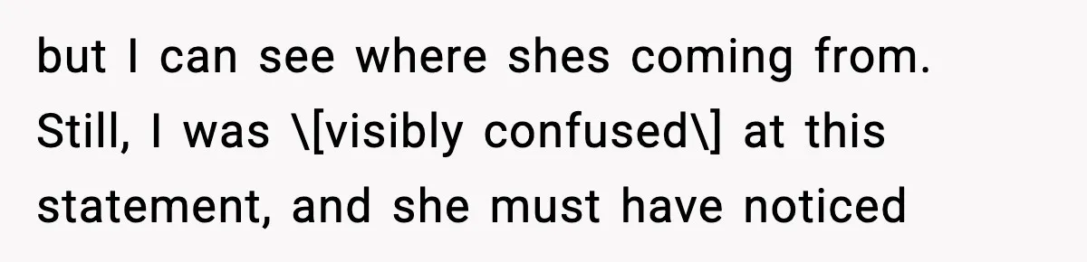 but I can see where shes coming from. Still, I was \[visibly confused\] at this statement, and she must have noticed
