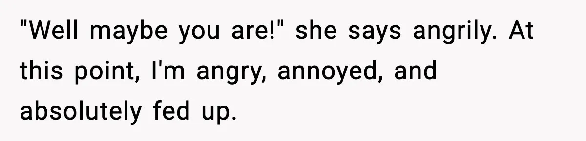 "Well maybe you are!" she says angrily. At this point, I'm angry, annoyed, and absolutely fed up.